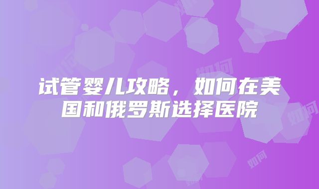 试管婴儿攻略，如何在美国和俄罗斯选择医院