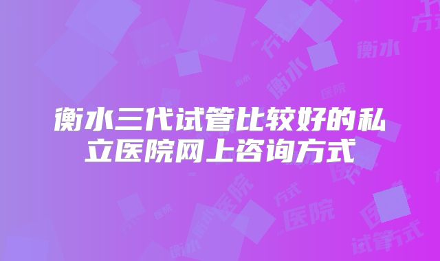 衡水三代试管比较好的私立医院网上咨询方式