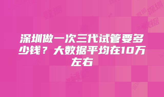 深圳做一次三代试管要多少钱？大数据平均在10万左右