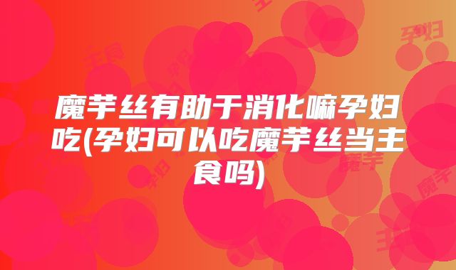 魔芋丝有助于消化嘛孕妇吃(孕妇可以吃魔芋丝当主食吗)