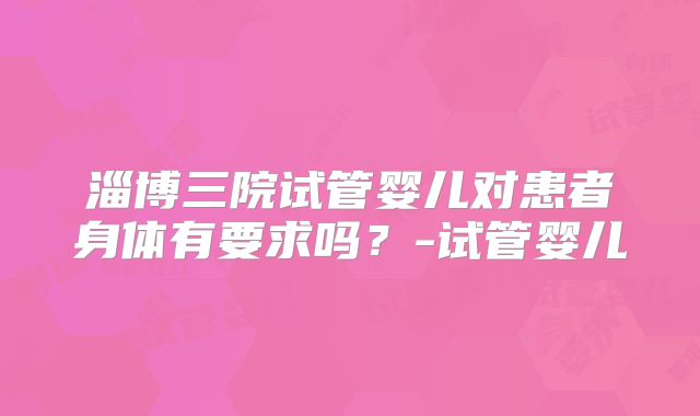 淄博三院试管婴儿对患者身体有要求吗？-试管婴儿