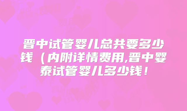 晋中试管婴儿总共要多少钱（内附详情费用,晋中婴泰试管婴儿多少钱！
