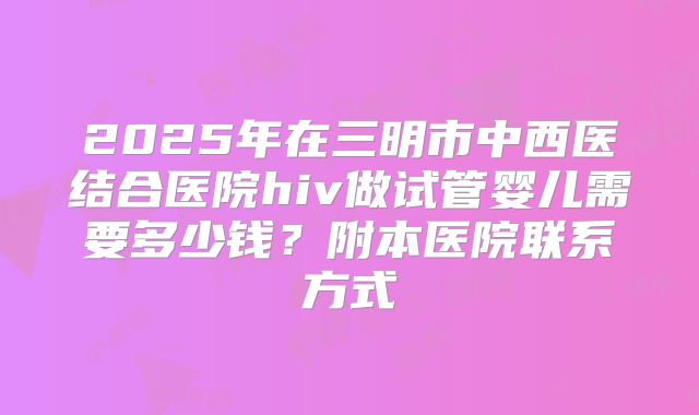 2025年在三明市中西医结合医院hiv做试管婴儿需要多少钱?附本医院联系方式