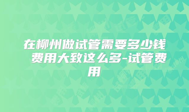 在柳州做试管需要多少钱 费用大致这么多-试管费用