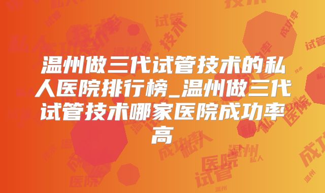 温州做三代试管技术的私人医院排行榜_温州做三代试管技术哪家医院成功率高