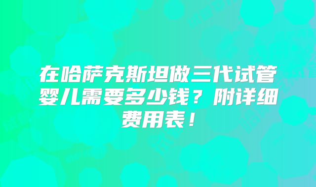在哈萨克斯坦做三代试管婴儿需要多少钱?附详细费用表!