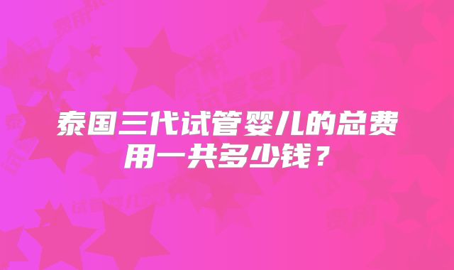泰国三代试管婴儿的总费用一共多少钱？