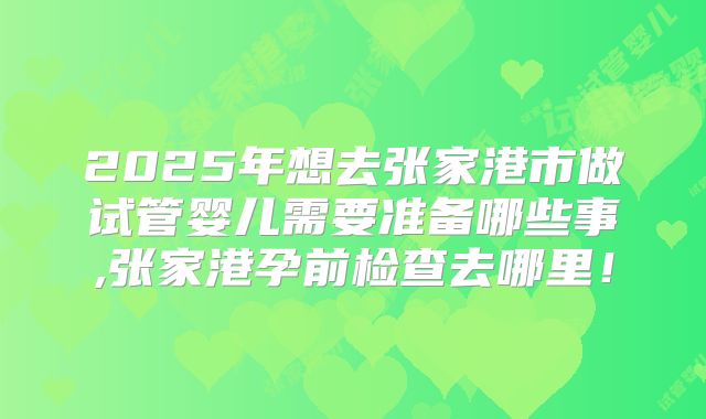 2025年想去张家港市做试管婴儿需要准备哪些事,张家港孕前检查去哪里!