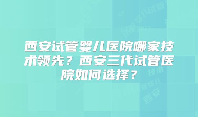 西安试管婴儿医院哪家技术领先？西安三代试管医院如何选择？