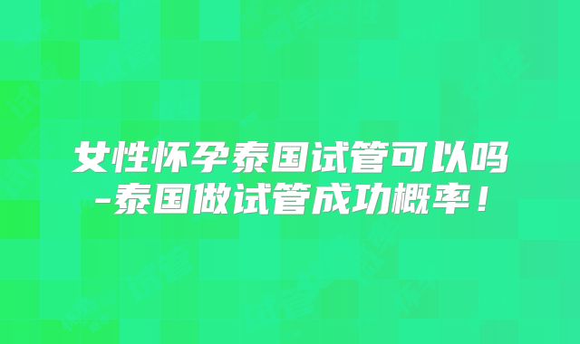 女性怀孕泰国试管可以吗-泰国做试管成功概率！