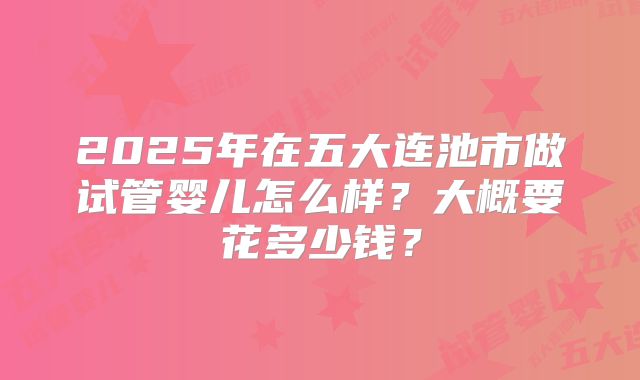 2025年在五大连池市做试管婴儿怎么样?大概要花多少钱?