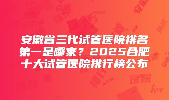 安徽省三代试管医院排名第一是哪家?2025合肥十大试管医院排行榜公布