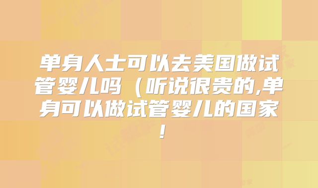 单身人士可以去美国做试管婴儿吗（听说很贵的,单身可以做试管婴儿的国家！