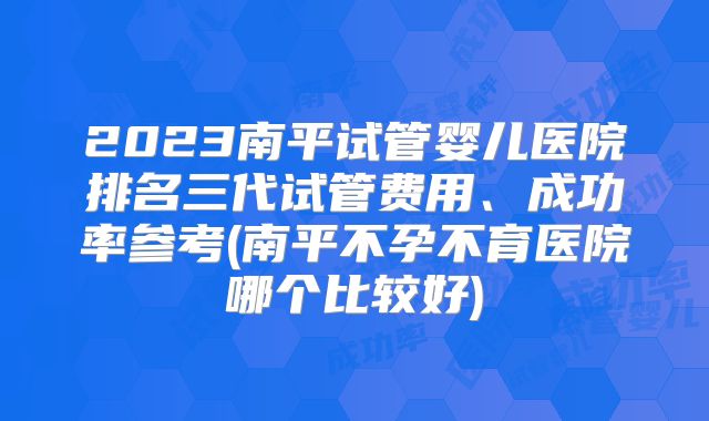 2023南平试管婴儿医院排名三代试管费用、成功率参考(南平不孕不育医院哪个比较好)