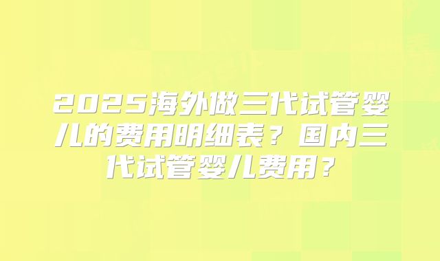 2025海外做三代试管婴儿的费用明细表？国内三代试管婴儿费用？