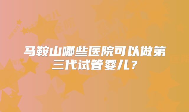 马鞍山哪些医院可以做第三代试管婴儿？