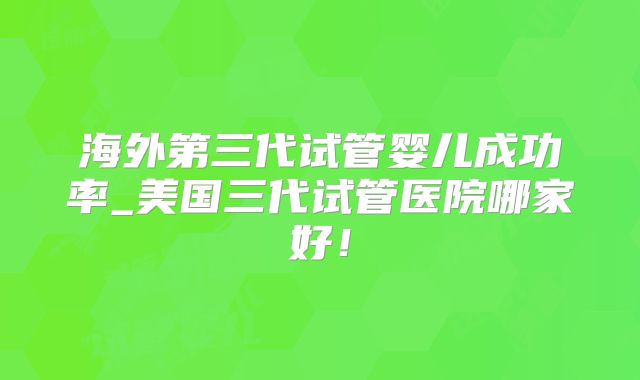 海外第三代试管婴儿成功率_美国三代试管医院哪家好！