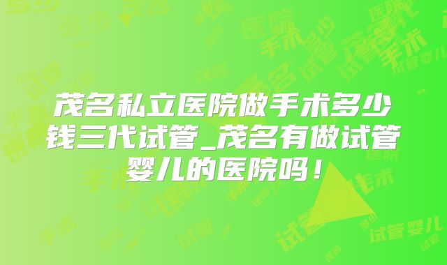 茂名私立医院做手术多少钱三代试管_茂名有做试管婴儿的医院吗！