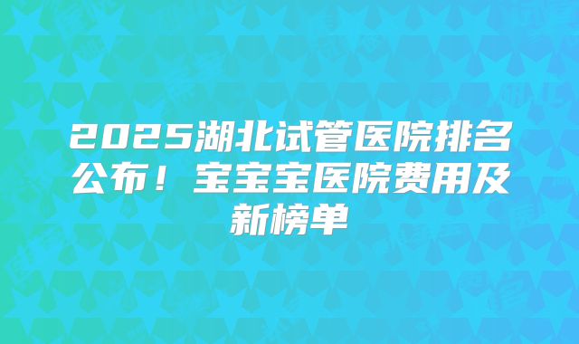 2025湖北试管医院排名公布！宝宝宝医院费用及新榜单
