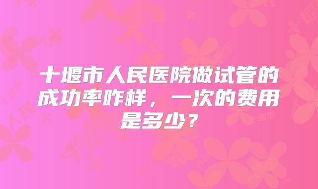 十堰市人民医院做试管的成功率咋样，一次的费用是多少？