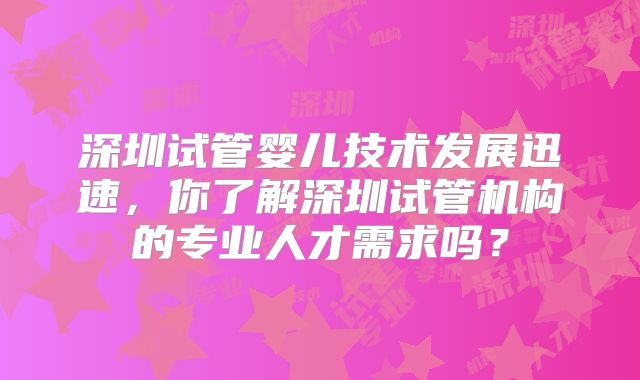 深圳试管婴儿技术发展迅速，你了解深圳试管机构的专业人才需求吗？