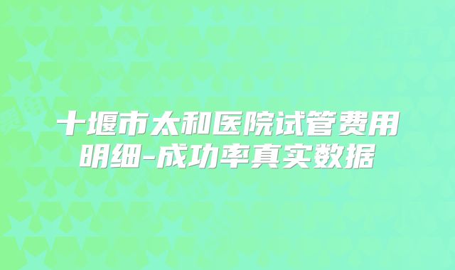 十堰市太和医院试管费用明细-成功率真实数据