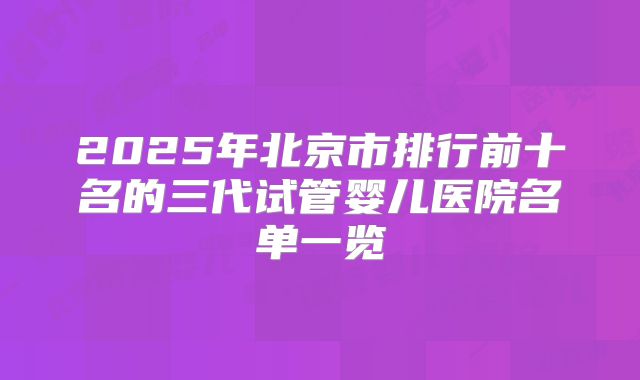 2025年北京市排行前十名的三代试管婴儿医院名单一览