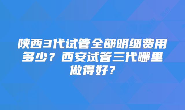 陕西3代试管全部明细费用多少?西安试管三代哪里做得好?