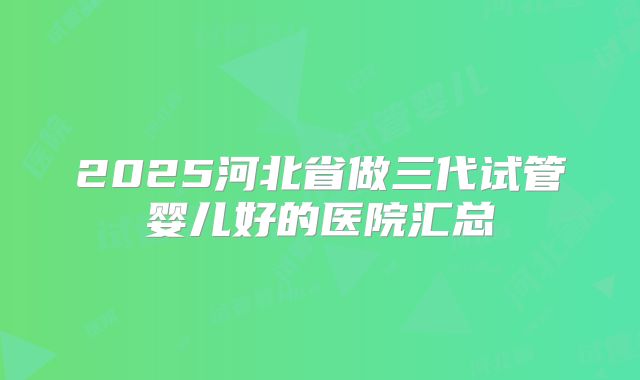2025河北省做三代试管婴儿好的医院汇总