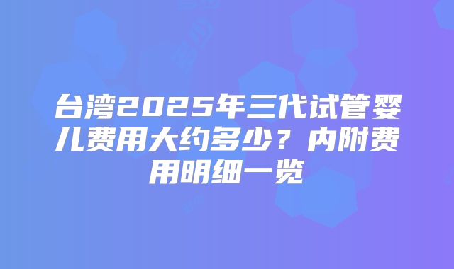 台湾2025年三代试管婴儿费用大约多少？内附费用明细一览