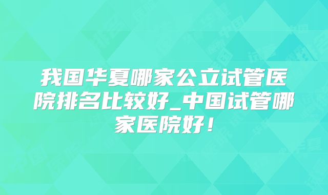 我国华夏哪家公立试管医院排名比较好_中国试管哪家医院好！