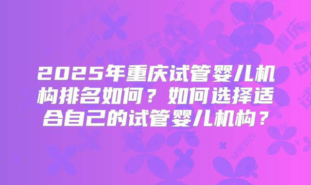 2025年重庆试管婴儿机构排名如何？如何选择适合自己的试管婴儿机构？