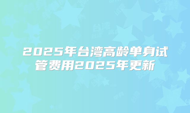 2025年台湾高龄单身试管费用2025年更新