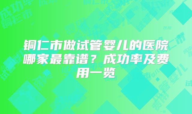 铜仁市做试管婴儿的医院哪家最靠谱？成功率及费用一览
