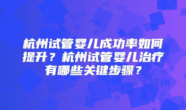 杭州试管婴儿成功率如何提升？杭州试管婴儿治疗有哪些关键步骤？