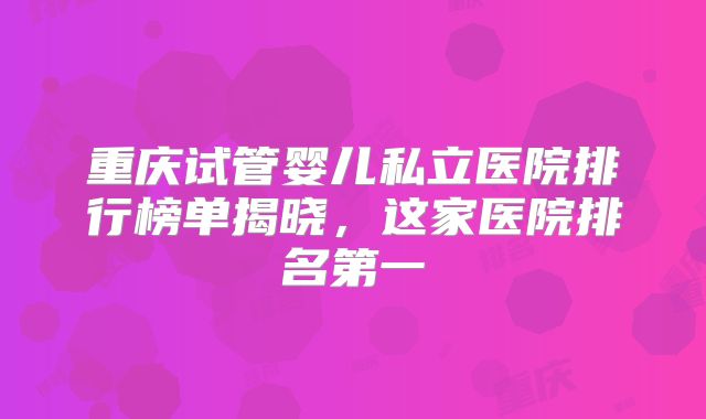 重庆试管婴儿私立医院排行榜单揭晓，这家医院排名第一