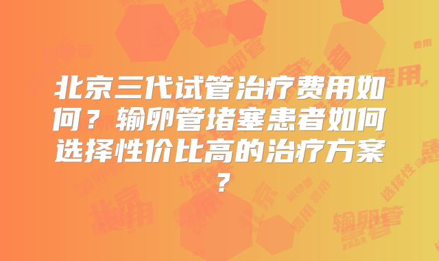 北京三代试管治疗费用如何？输卵管堵塞患者如何选择性价比高的治疗方案？