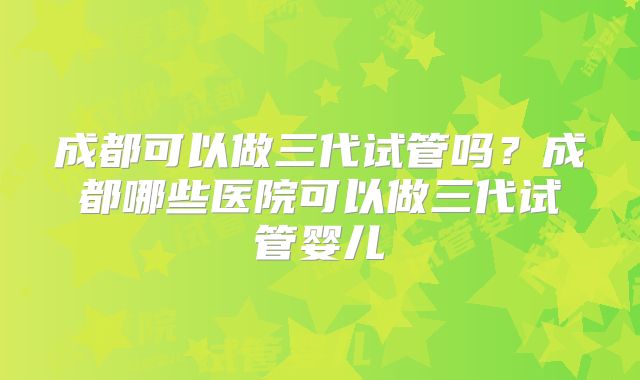 成都可以做三代试管吗？成都哪些医院可以做三代试管婴儿