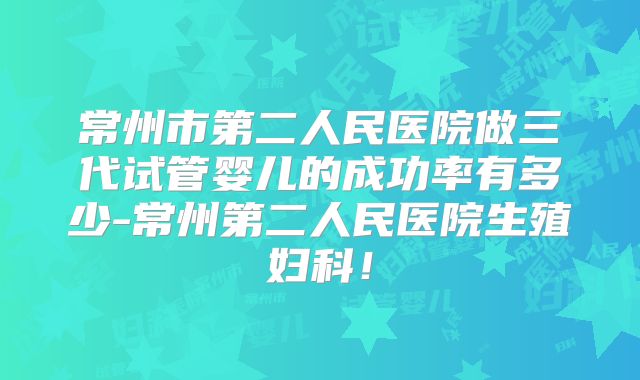 常州市第二人民医院做三代试管婴儿的成功率有多少-常州第二人民医院生殖妇科！