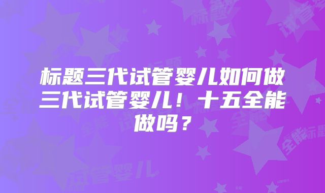 标题三代试管婴儿如何做三代试管婴儿！十五全能做吗？