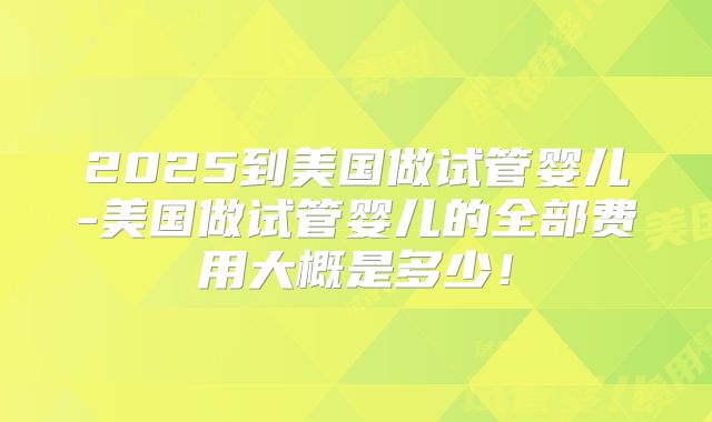 2025到美国做试管婴儿-美国做试管婴儿的全部费用大概是多少!