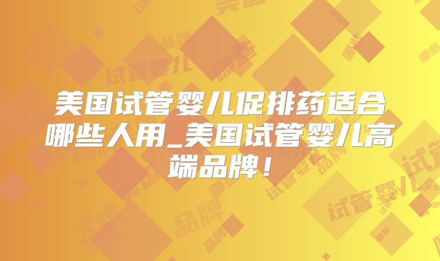 美国试管婴儿促排药适合哪些人用_美国试管婴儿高端品牌！