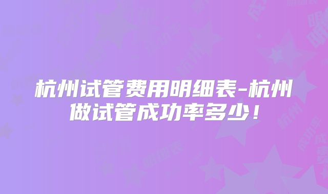 杭州试管费用明细表-杭州做试管成功率多少！