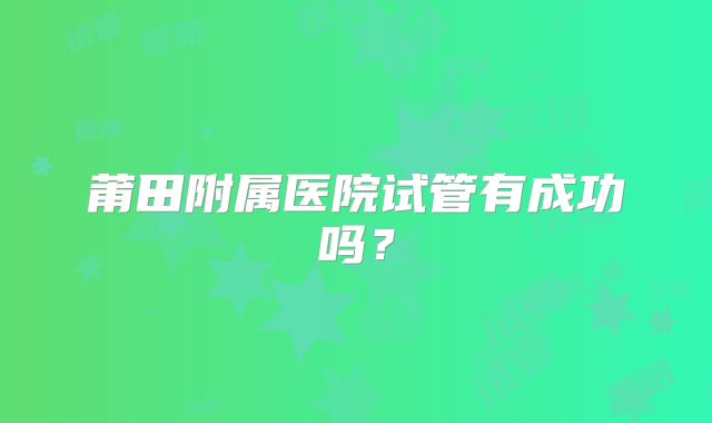 莆田附属医院试管有成功吗？