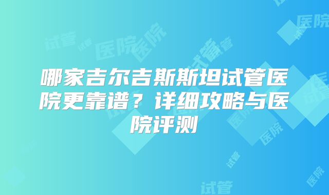 哪家吉尔吉斯斯坦试管医院更靠谱？详细攻略与医院评测