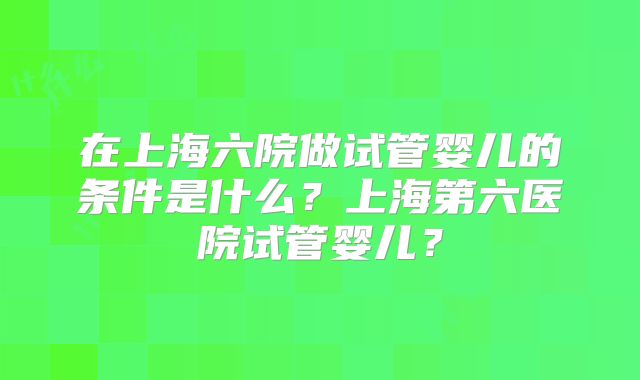 在上海六院做试管婴儿的条件是什么？上海第六医院试管婴儿？