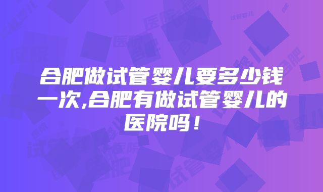 合肥做试管婴儿要多少钱一次,合肥有做试管婴儿的医院吗！