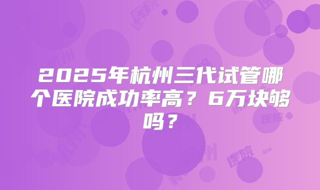 2025年杭州三代试管哪个医院成功率高?6万块够吗?