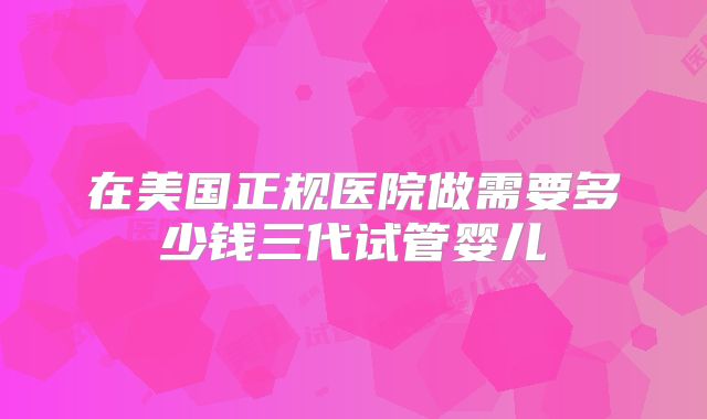 在美国正规医院做需要多少钱三代试管婴儿