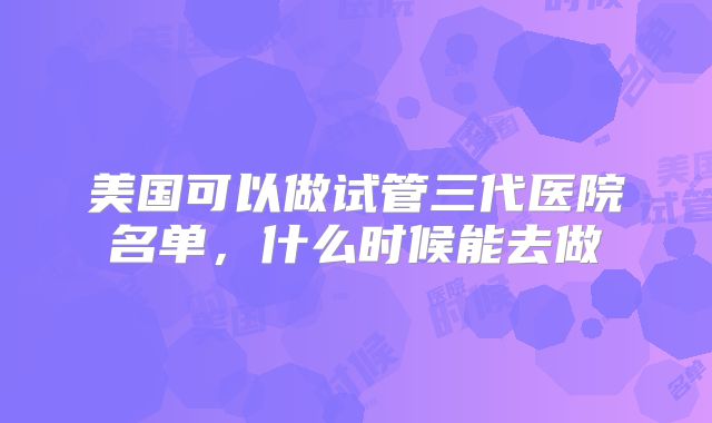 美国可以做试管三代医院名单，什么时候能去做